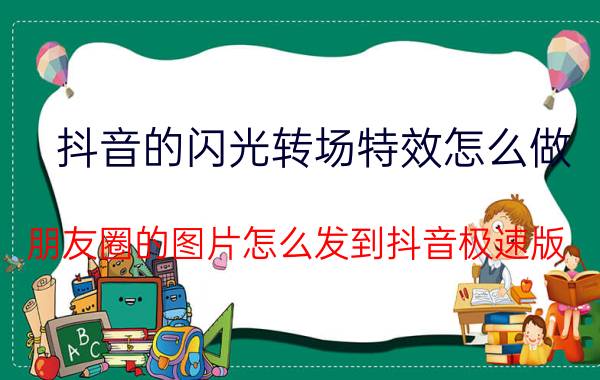 抖音的闪光转场特效怎么做 朋友圈的图片怎么发到抖音极速版？